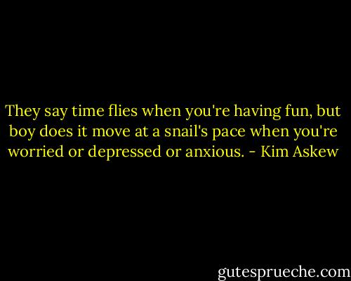 They say time flies when you're having fun, but boy does it move at a snail's pace when you're worried or depressed or anxious. - Kim Askew