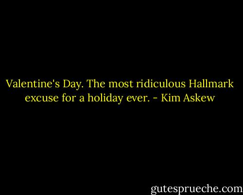 Valentine's Day. The most ridiculous Hallmark excuse for a holiday ever. - Kim Askew