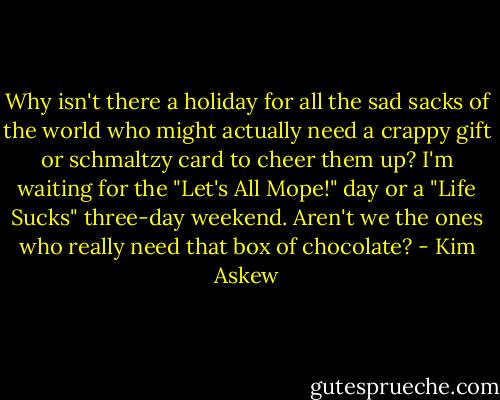 Why isn't there a holiday for all the sad sacks of the world who might actually need a crappy gift or schmaltzy card to cheer them up? I'm waiting for the "Let's All Mope!" day or a "Life Sucks" three-day weekend. Aren't we the ones who really need that box of chocolate? - Kim Askew