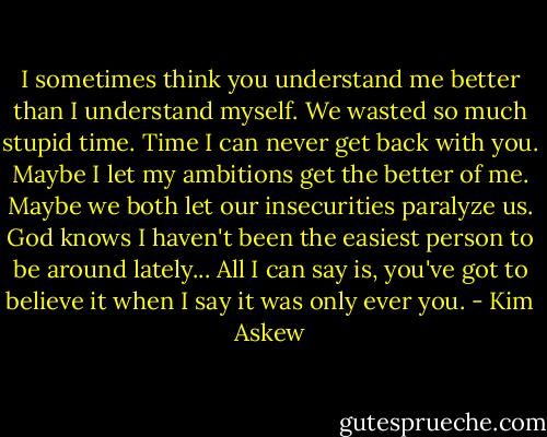I sometimes think you understand me better than I understand myself. We wasted so much stupid time. Time I can never get back with you. Maybe I let my ambitions get the better of me. Maybe we both let our insecurities paralyze us. God knows I haven't been the easiest person to be around lately... All I can say is, you've got to believe it when I say it was only ever you. - Kim Askew