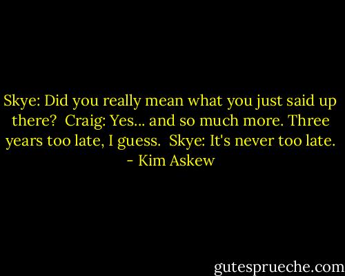 Skye: Did you really mean what you just said up there?<br /><br />Craig: Yes... and so much more. Three years too late, I guess.<br /><br />Skye: It's never too late. - Kim Askew