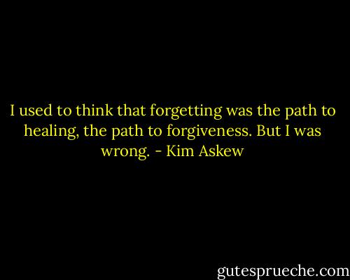 I used to think that forgetting was the path to healing, the path to forgiveness. But I was wrong. - Kim Askew