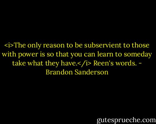 <i>The only reason to be subservient to those with power is so that you can learn to someday take what they have.</i> Reen's words. - Brandon Sanderson