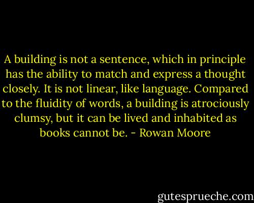 A building is not a sentence, which in principle has the ability to match and express a thought closely. It is not linear, like language. Compared to the fluidity of words, a building is atrociously clumsy, but it can be lived and inhabited as books cannot be. - Rowan Moore