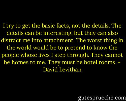 I try to get the basic facts, not the details. The details can be interesting, but they can also distract me into attachment. The worst thing in the world would be to pretend to know the people whose lives I step through. They cannot be homes to me. They must be hotel rooms. - David Levithan