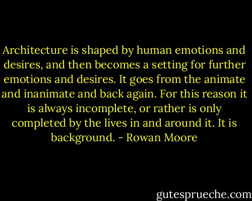 Architecture is shaped by human emotions and desires, and then becomes a setting for further emotions and desires. It goes from the animate and inanimate and back again. For this reason it is always incomplete, or rather is only completed by the lives in and around it. It is background. - Rowan Moore