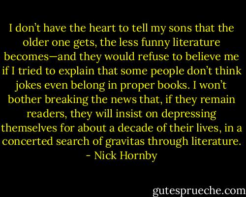 I don’t have the heart to tell my sons that the older one gets, the less funny literature becomes—and they would refuse to believe me if I tried to explain that some people don’t think jokes even belong in proper books. I won’t bother breaking the news that, if they remain readers, they will insist on depressing themselves for about a decade of their lives, in a concerted search of gravitas through literature. - Nick Hornby