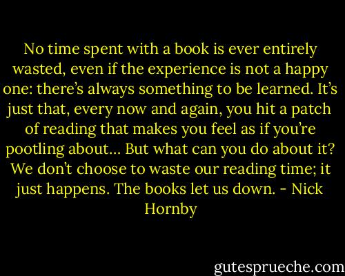 No time spent with a book is ever entirely wasted, even if the experience is not a happy one: there’s always something to be learned. It’s just that, every now and again, you hit a patch of reading that makes you feel as if you’re pootling about… But what can you do about it? We don’t choose to waste our reading time; it just happens. The books let us down. - Nick Hornby
