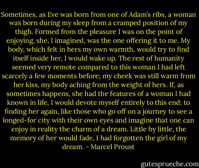 Sometimes, as Eve was born from one of Adam’s ribs, a woman was born during my sleep from a cramped position of my thigh. Formed from the pleasure I was on the point of enjoying, she, I imagined, was the one offering it to me. My body, which felt in hers my own warmth, would try to find itself inside her, I would wake up. The rest of humanity seemed very remote compared to this woman I had left scarcely a few moments before; my cheek was still warm from her kiss, my body aching from the weight of hers. If, as sometimes happens, she had the features of a woman I had known in life, I would devote myself entirely to this end: to finding her again, like those who go off on a journey to see a longed-for city with their own eyes and imagine that one can enjoy in reality the charm of a dream. Little by little, the memory of her would fade, I had forgotten the girl of my dream. - Marcel Proust
