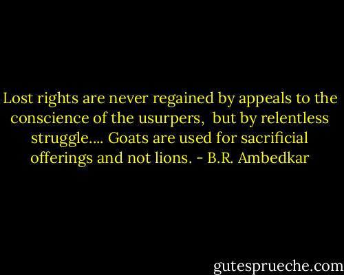 Lost rights are never regained by appeals to the conscience of the usurpers, <br />but by relentless struggle.... Goats are used for sacrificial offerings and not lions. - B.R. Ambedkar