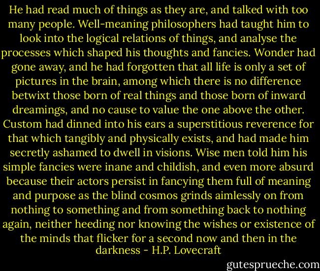 He had read much of things as they are, and talked with too many people. Well-meaning philosophers had taught him to look into the logical relations of things, and analyse the processes which shaped his thoughts and fancies. Wonder had gone away, and he had forgotten that all life is only a set of pictures in the brain, among which there is no difference betwixt those born of real things and those born of inward dreamings, and no cause to value the one above the other. Custom had dinned into his ears a superstitious reverence for that which tangibly and physically exists, and had made him secretly ashamed to dwell in visions. Wise men told him his simple fancies were inane and childish, and even more absurd because their actors persist in fancying them full of meaning and purpose as the blind cosmos grinds aimlessly on from nothing to something and from something back to nothing again, neither heeding nor knowing the wishes or existence of the minds that flicker for a second now and then in the darkness - H.P. Lovecraft
