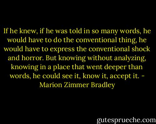 If he knew, if he was told in so many words, he would have to do the conventional thing, he would have to express the conventional shock and horror. But knowing without analyzing, knowing in a place that went deeper than words, he could see it, know it, accept it. - Marion Zimmer Bradley