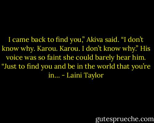 I came back to find you,” Akiva said. “I don’t know why. Karou. Karou. I don’t know why.” His voice was so faint she could barely hear him. “Just to find you and be in the world that you’re in… - Laini Taylor