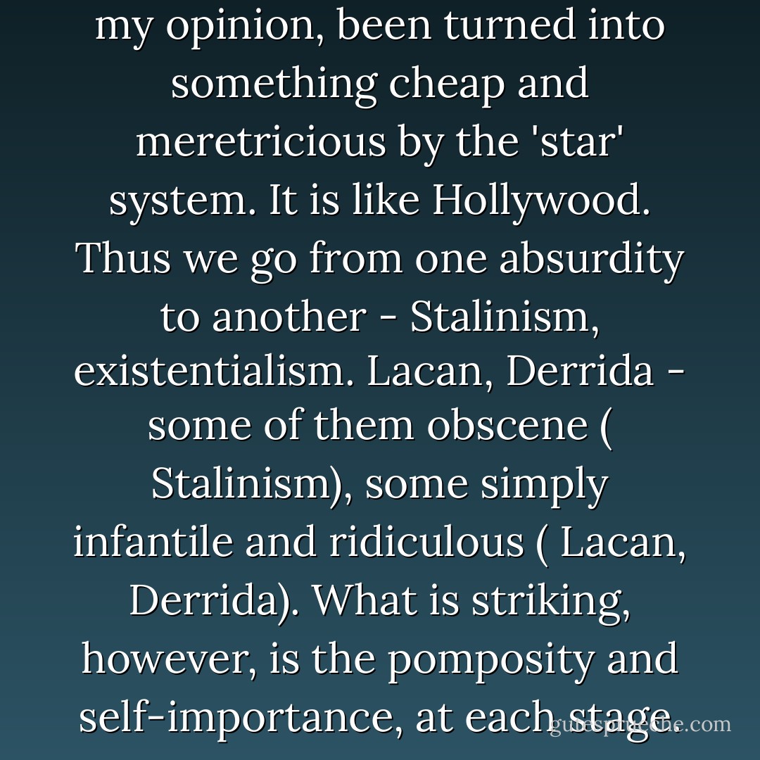 French intellectual life has, in my opinion, been turned into something cheap and meretricious by the 'star' system. It is like Hollywood. Thus we go from one absurdity to another - Stalinism, existentialism. Lacan, Derrida - some of them obscene ( Stalinism), some simply infantile and ridiculous ( Lacan, Derrida). What is striking, however, is the pomposity and self-importance, at each stage. - Noam Chomsky