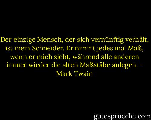 Der einzige Mensch, der sich vernünftig verhält, ist mein Schneider. Er nimmt jedes mal Maß, wenn er mich sieht, während alle anderen immer wieder die alten Maßstäbe anlegen. - Mark Twain