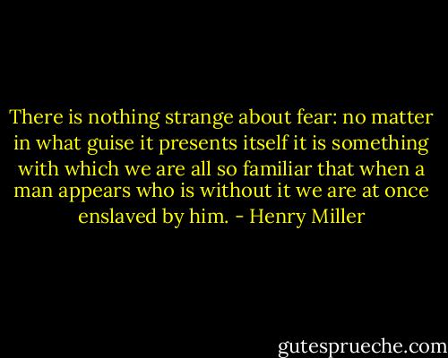 There is nothing strange about fear: no matter in what guise it presents itself it is something with which we are all so familiar that when a man appears who is without it we are at once enslaved by him. - Henry Miller
