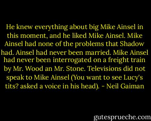 He knew everything about big Mike Ainsel in this moment, and he liked Mike Ainsel. Mike Ainsel had none of the problems that Shadow had. Ainsel had never been married. Mike Ainsel had never been interrogated on a freight train by Mr. Wood an Mr. Stone. Televisions did not speak to Mike Ainsel (You want to see Lucy's tits? asked a voice in his head). - Neil Gaiman