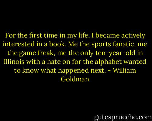 For the first time in my life, I became actively interested in a book. Me the sports fanatic, me the game freak, me the only ten-year-old in Illinois with a hate on for the alphabet wanted to know what happened next. - William Goldman
