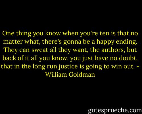 One thing you know when you're ten is that no matter what, there's gonna be a happy ending. They can sweat all they want, the authors, but back of it all you know, you just have no doubt, that in the long run justice is going to win out. - William Goldman