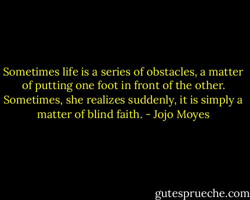 Sometimes life is a series of obstacles, a matter of putting one foot in front of the other. Sometimes, she realizes suddenly, it is simply a matter of blind faith. - Jojo Moyes