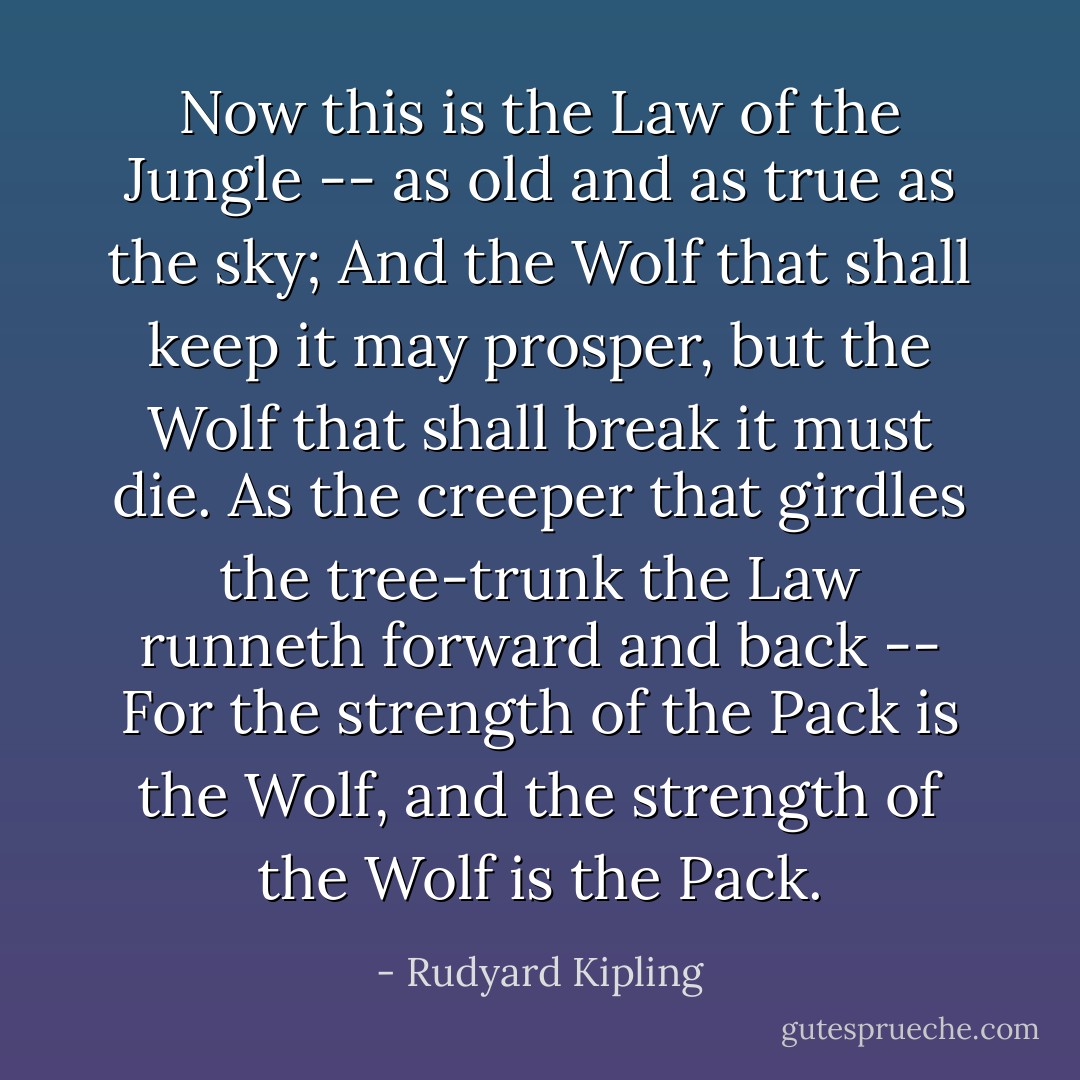 Now this is the Law of the Jungle -- as old and as true as the sky;<br />And the Wolf that shall keep it may prosper, but the Wolf that shall break it must die.<br />As the creeper that girdles the tree-trunk the Law runneth forward and back --<br />For the strength of the Pack is the Wolf, and the strength of the Wolf is the Pack. - Rudyard Kipling