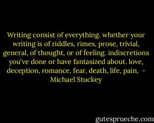 Writing consist of everything. whether your writing is of riddles, rimes, prose, trivial, general, of thought, or of feeling. indiscretions you've done or have fantasized about. love, deception, romance, fear, death, life, pain,  - Michael Stuckey
