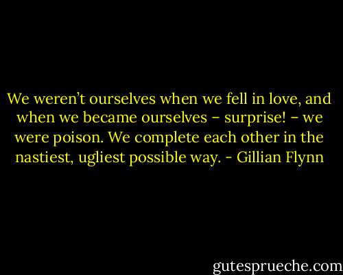 We weren’t ourselves when we fell in love, and when we became ourselves – surprise! – we were poison. We complete each other in the nastiest, ugliest possible way. - Gillian Flynn