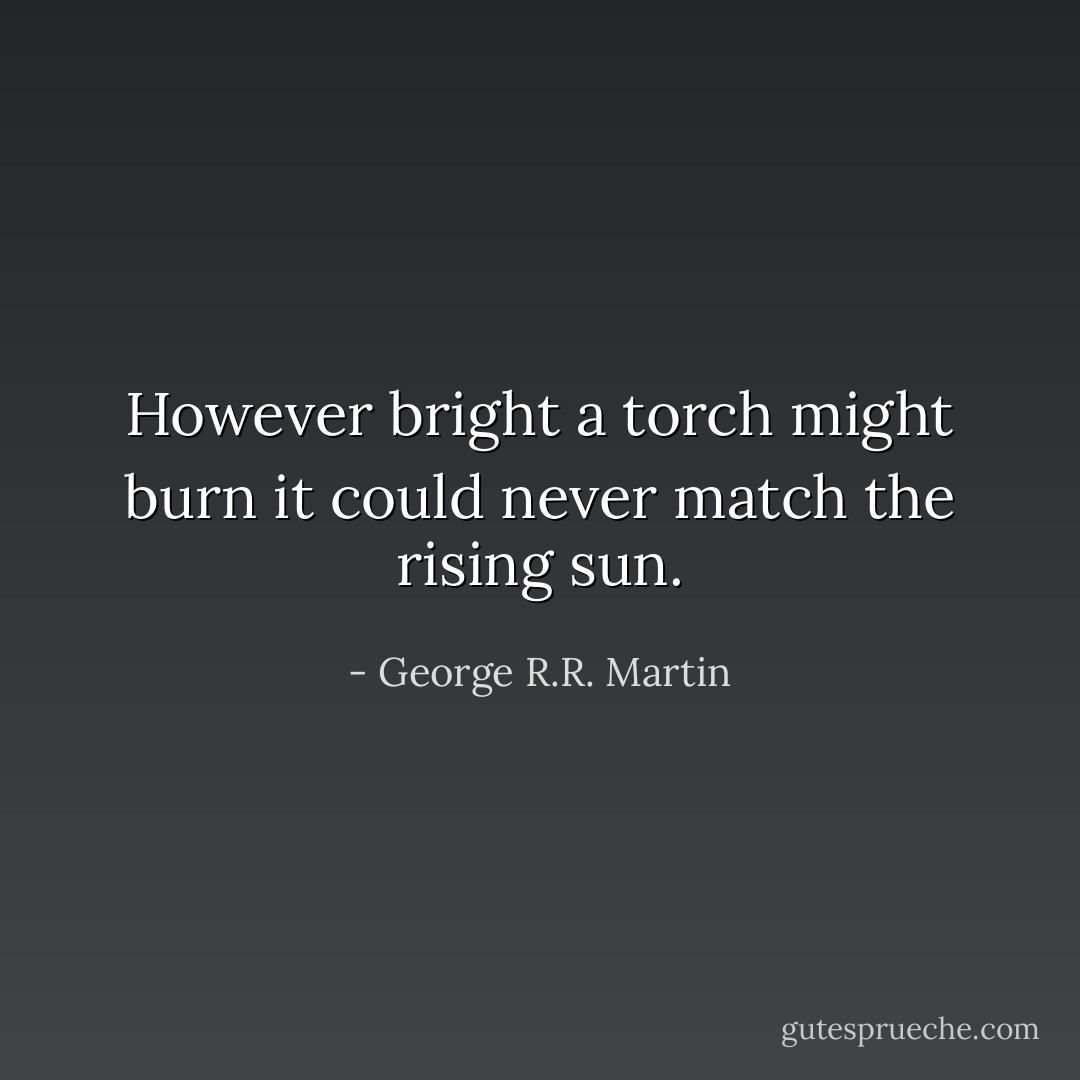 However bright a torch might burn it could never match the rising sun. - George R.R. Martin