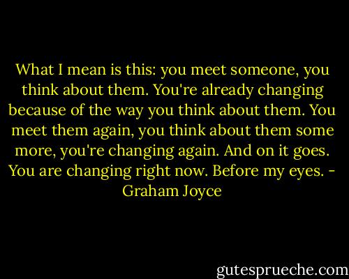 What I mean is this: you meet someone, you think about them. You're already changing because of the way you think about them. You meet them again, you think about them some more, you're changing again. And on it goes. You are changing right now. Before my eyes. - Graham Joyce