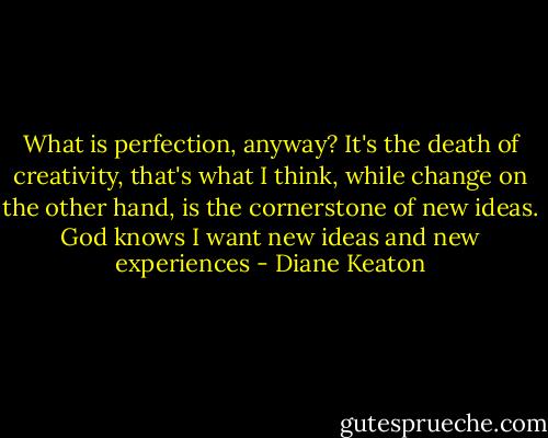 What is perfection, anyway? It's the death of creativity, that's what I think, while change on the other hand, is the cornerstone of new ideas. God knows I want new ideas and new experiences - Diane Keaton
