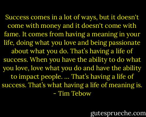 Success comes in a lot of ways, but it doesn't come with money and it doesn't come with fame. It comes from having a meaning in your life, doing what you love and being passionate about what you do. That’s having a life of success. When you have the ability to do what you love, love what you do and have the ability to impact people. … That’s having a life of success. That’s what having a life of meaning is. - Tim Tebow