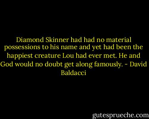 Diamond Skinner had had no material possessions to his name and yet had been the happiest creature Lou had ever met. He and God would no doubt get along famously. - David Baldacci