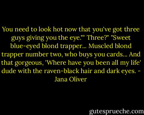 You need to look hot now that you've got three guys giving you the eye.""<br />Three?"<br />"Sweet blue-eyed blond trapper... Muscled blond trapper number two, who buys you cards... And that gorgeous, 'Where have you been all my life' dude with the raven-black hair and dark eyes. - Jana Oliver