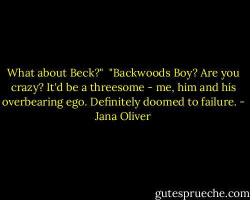 What about Beck?"<br /><br />"Backwoods Boy? Are you crazy? It'd be a threesome - me, him and his overbearing ego. Definitely doomed to failure. - Jana Oliver