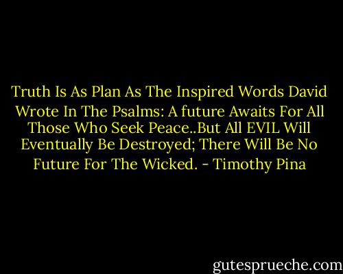 Truth Is As Plan As The Inspired Words David Wrote In The Psalms: A future Awaits For All Those Who Seek Peace..But All EVIL Will Eventually Be Destroyed; There Will Be No Future For The Wicked. - Timothy Pina