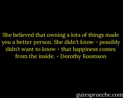 She believed that owning a lots of things made you a better person. She didn't know - possibly didn't want to know - that happiness comes from the inside. - Dorothy Koomson