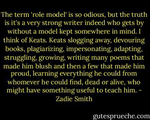 The term 'role model' is so odious, but the truth is it's a very strong writer indeed who gets by without a model kept somewhere in mind. I think of Keats. Keats slogging away, devouring books, plagiarizing, impersonating, adapting, struggling, growing, writing many poems that made him blush and then a few that made him proud, learning everything he could from whomever he could find, dead or alive, who might have something useful to teach him. - Zadie Smith