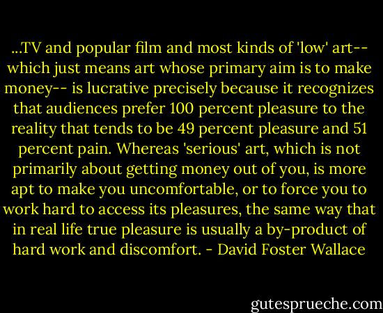 ...TV and popular film and most kinds of 'low' art-- which just means art whose primary aim is to make money-- is lucrative precisely because it recognizes that audiences prefer 100 percent pleasure to the reality that tends to be 49 percent pleasure and 51 percent pain. Whereas 'serious' art, which is not primarily about getting money out of you, is more apt to make you uncomfortable, or to force you to work hard to access its pleasures, the same way that in real life true pleasure is usually a by-product of hard work and discomfort. - David Foster Wallace