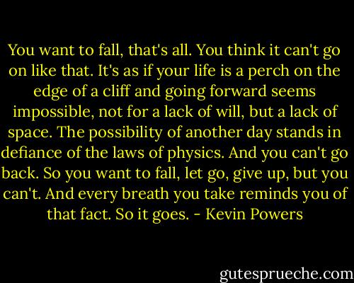 You want to fall, that's all. You think it can't go on like that. It's as if your life is a perch on the edge of a cliff and going forward seems impossible, not for a lack of will, but a lack of space. The possibility of another day stands in defiance of the laws of physics. And you can't go back. So you want to fall, let go, give up, but you can't. And every breath you take reminds you of that fact. So it goes. - Kevin Powers