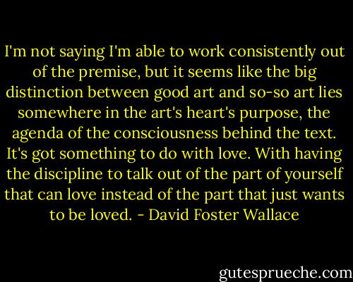 I'm not saying I'm able to work consistently out of the premise, but it seems like the big distinction between good art and so-so art lies somewhere in the art's heart's purpose, the agenda of the consciousness behind the text. It's got something to do with love. With having the discipline to talk out of the part of yourself that can love instead of the part that just wants to be loved. - David Foster Wallace