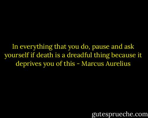 In everything that you do, pause and ask yourself if death is a dreadful thing because it deprives you of this - Marcus Aurelius