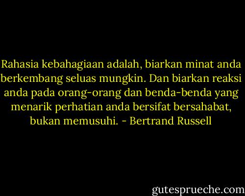 Rahasia kebahagiaan adalah, biarkan minat anda berkembang seluas mungkin.<br />Dan biarkan reaksi anda pada orang-orang dan benda-benda yang menarik perhatian anda bersifat bersahabat, bukan memusuhi. - Bertrand Russell