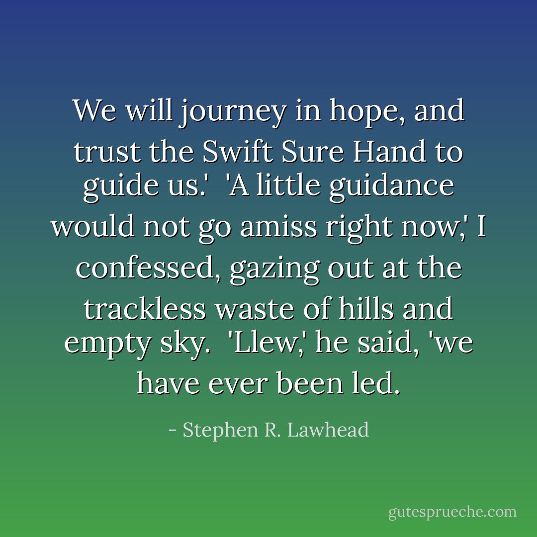 We will journey in hope, and trust the Swift Sure Hand to guide us.'<br /><br />'A little guidance would not go amiss right now,' I confessed, gazing out at the trackless waste of hills and empty sky.<br /><br />'Llew,' he said, 'we have ever been led. - Stephen R. Lawhead