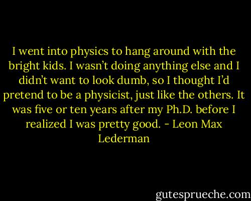 I went into physics to hang around with the bright kids. I wasn’t doing anything else and I didn’t want to look dumb, so I thought I’d pretend to be a physicist, just like the others. It was five or ten years after my Ph.D. before I realized I was pretty good. - Leon Max Lederman