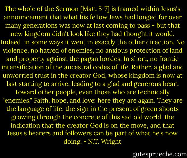 The whole of the Sermon [Matt 5-7] is framed within Jesus's announcement that what his fellow Jews had longed for over many generations was now at last coming to pass - but that new kingdom didn't look like they had thought it would. Indeed, in some ways it went in exactly the other direction. No violence, no hatred of enemies, no anxious protection of land and property against the pagan hordes. In short, no frantic intensification of the ancestral codes of life. Rather, a glad and unworried trust in the creator God, whose kingdom is now at last starting to arrive, leading to a glad and generous heart toward other people, even those who are technically "enemies." Faith, hope, and love: here they are again. They are the language of life, the sign in the present of green shoots growing through the concrete of this sad old world, the indication that the creator God is on the move, and that Jesus's hearers and followers can be part of what he's now doing. - N.T. Wright