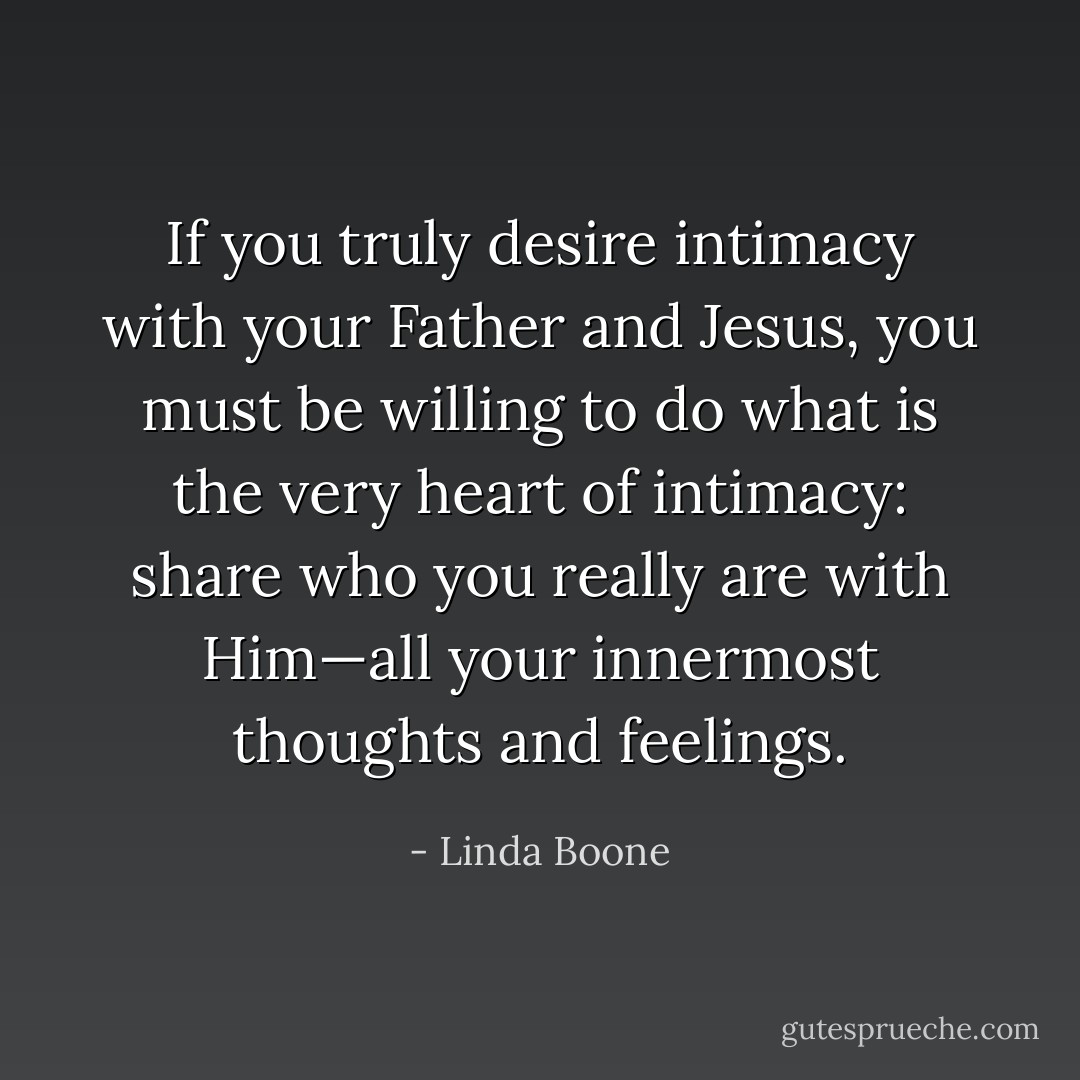 If you truly desire intimacy with your Father and Jesus, you must be willing to do what is the very heart of intimacy: share who you really are with Him—all your innermost thoughts and feelings. - Linda Boone