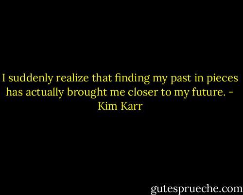 I suddenly realize that finding my past in pieces has actually brought me closer to my future. - Kim Karr