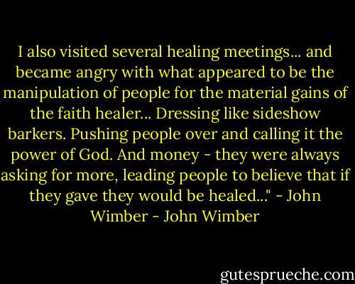I also visited several healing meetings... and became angry with what appeared to be the manipulation of people for the material gains of the faith healer... Dressing like sideshow barkers. Pushing people over and calling it the power of God. And money - they were always asking for more, leading people to believe that if they gave they would be healed..." - John Wimber - John Wimber