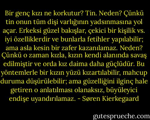 Bir genç kızı ne korkutur? Tin. Neden? Çünkü tin onun tüm dişi varlığının yadsınmasına yol açar. Erkeksi güzel bakışlar, çekici bir kişilik vs. iyi özelliklerdir ve bunlarla fetihler yapılabilir; ama asla kesin bir zafer kazanılamaz. Neden? Çünkü o zaman kızla, kızın kendi alanında savaş edilmiştir ve orda kız daima daha güçlüdür. Bu yöntemlerle bir kızın yüzü kızartılabilir, mahcup duruma düşürülebilir; ama güzelliğini ilginç hale getiren o anlatılması olanaksız, büyüleyici endişe uyandırılamaz. - Søren Kierkegaard