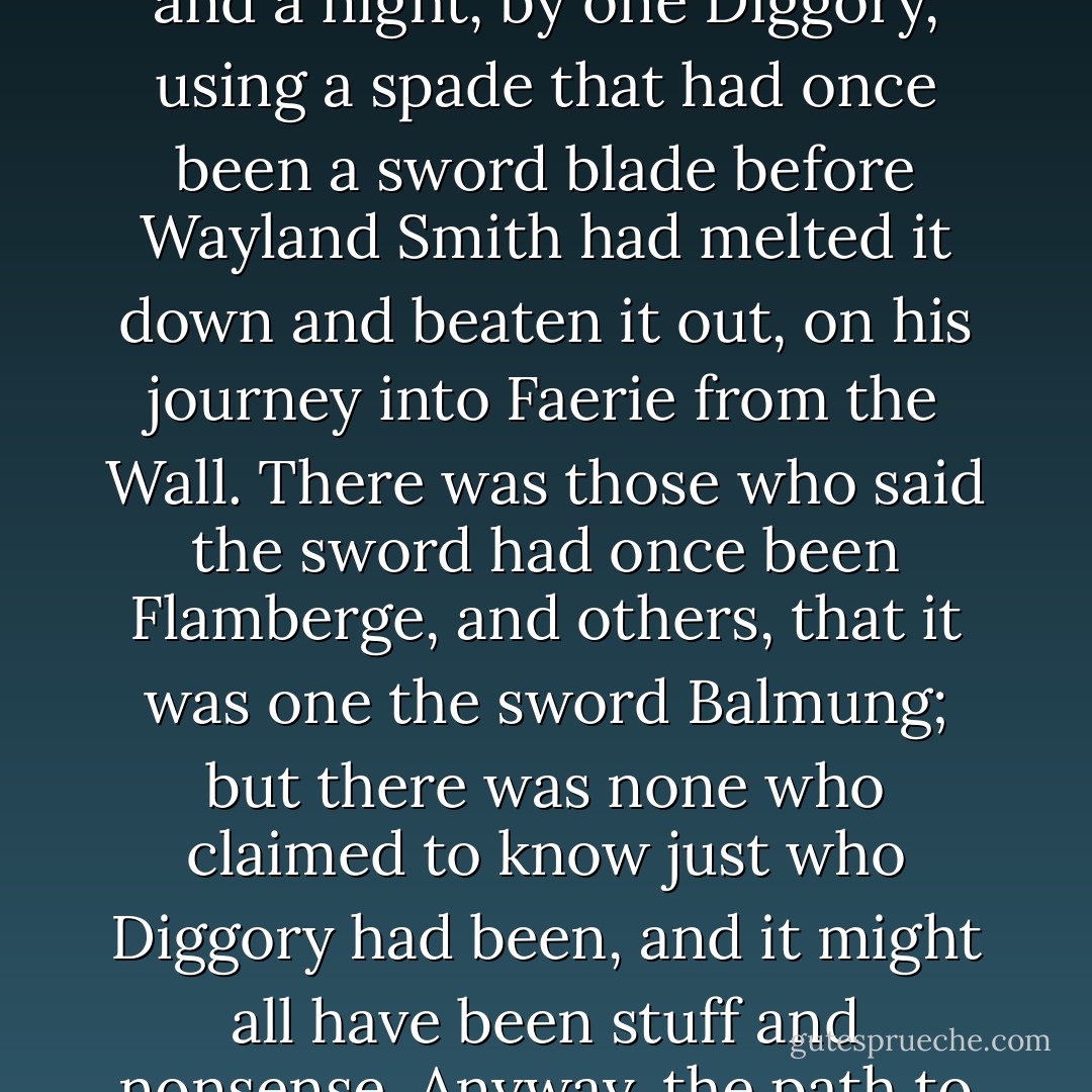 Diggory's Dyke was a deep cut between two chalk downs-high, green hills, where a thin layer of green grass and reddish earth covered the chalk, and there was scarcely soil enough for trees. The Dyke looked, from a distance, like a white chalk gash on a green velvet board. Local legend had it that the cut was dug, in a day and a night, by one Diggory, using a spade that had once been a sword blade before Wayland Smith had melted it down and beaten it out, on his journey into Faerie from the Wall. There was those who said the sword had once been Flamberge, and others, that it was one the sword Balmung; but there was none who claimed to know just who Diggory had been, and it might all have been stuff and nonsense. Anyway, the path to Wall went through Diggory's Dyke, and any foot-traveler or any person going by any manner of wheeled vehicle went through the Dyke, where the chalk rose on either side of you like thick white walls, and the Downs rose up above them like green pillows of a giant's bed. - Neil Gaiman